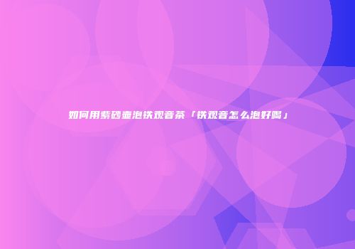 如何用紫砂壶泡铁观音茶「铁观音怎么泡好喝」