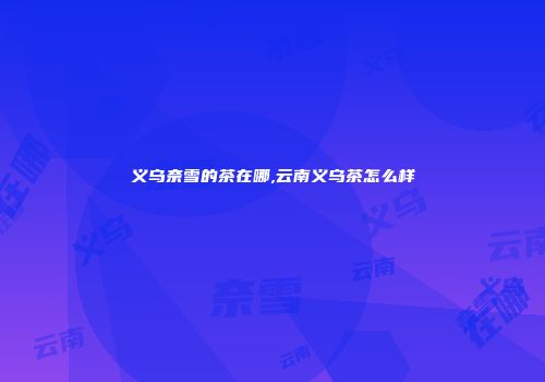 义乌奈雪的茶在哪,云南义乌茶怎么样