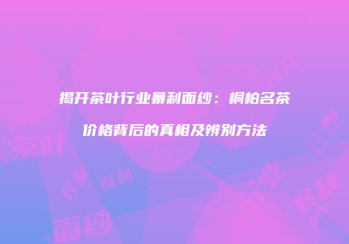揭开茶叶行业暴利面纱：桐柏名茶价格背后的真相及辨别方法