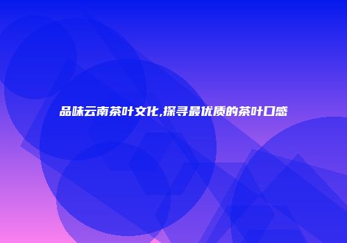 品味云南茶叶文化,探寻最优质的茶叶口感