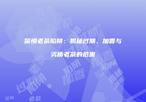 警惕老茶陷阱：揭秘过期、加香与劣质老茶的危害