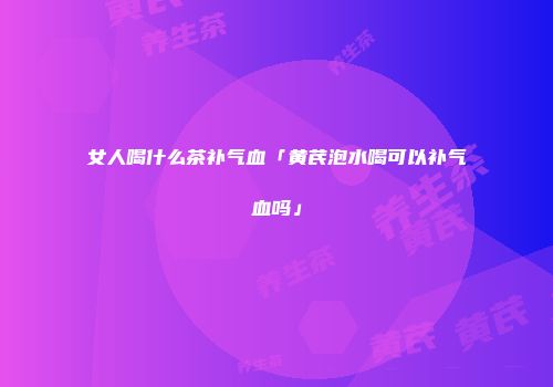女人喝什么茶补气血「黄芪泡水喝可以补气血吗」