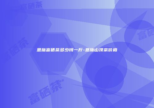恩施富硒茶多少钱一斤-恩施山顶茶价格
