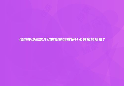 绿茶等级标志介绍你喝的到底是什么等级的绿茶？