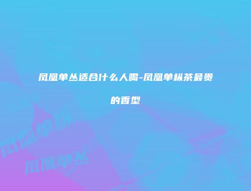 凤凰单丛适合什么人喝-凤凰单枞茶最贵的香型