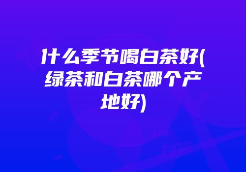 什么季节喝白茶好(绿茶和白茶哪个产地好)