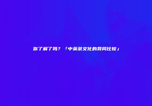 你了解了吗？「中英茶文化的异同比较」