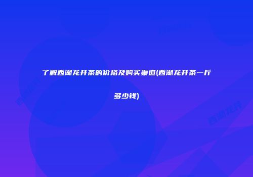 了解西湖龙井茶的价格及购买渠道(西湖龙井茶一斤多少钱)