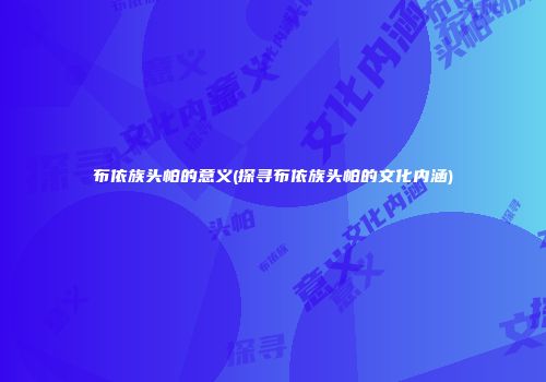 布依族头帕的意义(探寻布依族头帕的文化内涵)