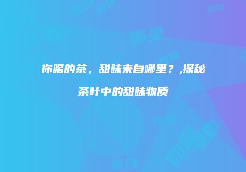 你喝的茶，甜味来自哪里？,探秘茶叶中的甜味物质