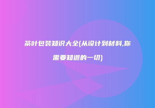 茶叶包装知识大全(从设计到材料,你需要知道的一切)