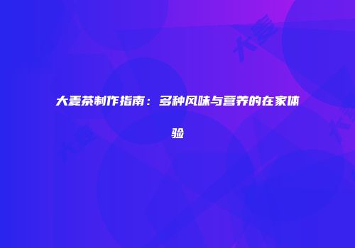 大麦茶制作指南：多种风味与营养的在家体验