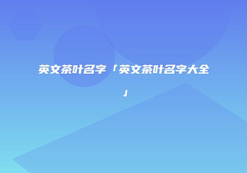 英文茶叶名字「英文茶叶名字大全」