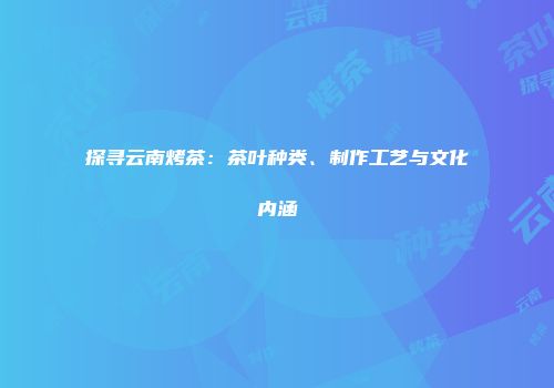 探寻云南烤茶：茶叶种类、制作工艺与文化内涵