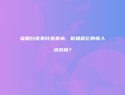 福鼎白茶茶叶泡茶水，你知道它的惊人功效吗？