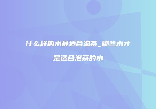 什么样的水最适合泡茶_哪些水才是适合泡茶的水