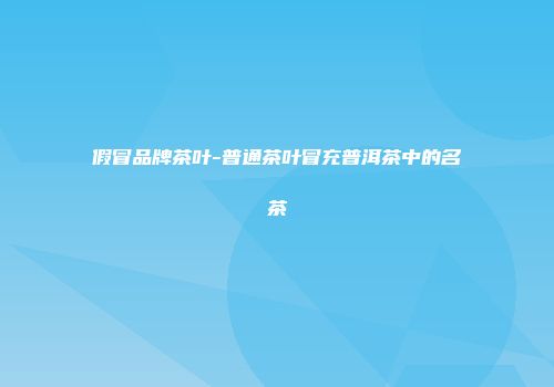 假冒品牌茶叶-普通茶叶冒充普洱茶中的名茶