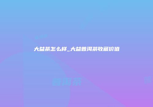 大益茶怎么样_大益普洱茶收藏价值