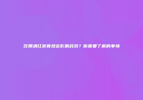 饮用滇红茶竟然会影响药效？你需要了解的事情