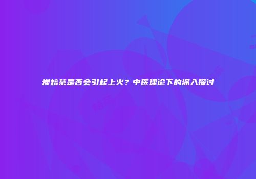 炭焙茶是否会引起上火？中医理论下的深入探讨