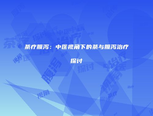 茶疗腹泻：中医视角下的茶与腹泻治疗探讨
