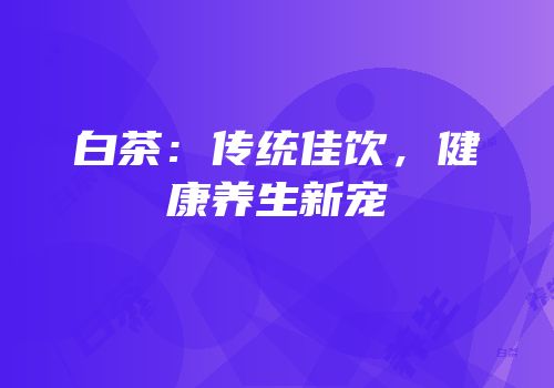 白茶：传统佳饮，健康养生新宠