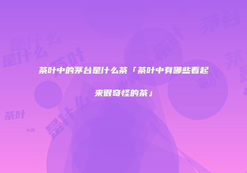 茶叶中的茅台是什么茶「茶叶中有哪些看起来很奇怪的茶」