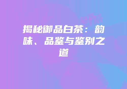 揭秘御品白茶：韵味、品鉴与鉴别之道