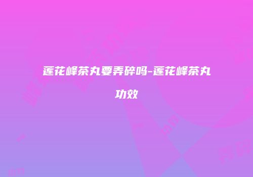 莲花峰茶丸要弄碎吗-莲花峰茶丸功效