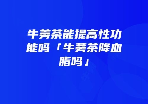 牛蒡茶能提高性功能吗「牛蒡茶降血脂吗」