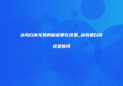 冰岛白茶龙珠的秘密都在这里_冰岛是白茶还是普洱