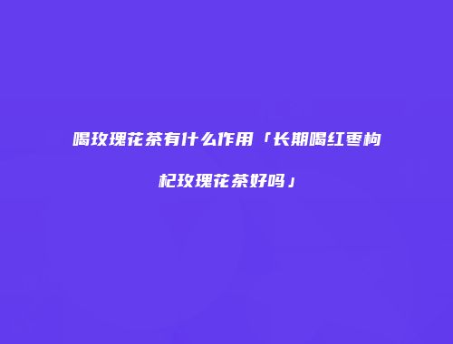 喝玫瑰花茶有什么作用「长期喝红枣枸杞玫瑰花茶好吗」