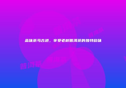 品味茶马古道，享受老树普洱茶的独特韵味
