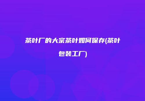茶叶厂的大宗茶叶如何保存(茶叶包装工厂)