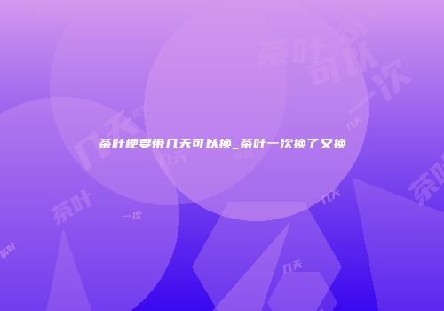 茶叶梗要带几天可以换_茶叶一次换了又换