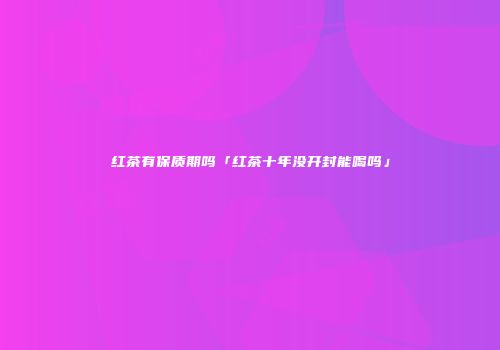 红茶有保质期吗「红茶十年没开封能喝吗」