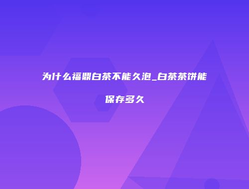 为什么福鼎白茶不能久泡_白茶茶饼能保存多久