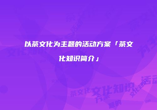 以茶文化为主题的活动方案「茶文化知识简介」