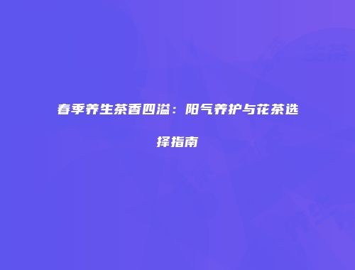 春季养生茶香四溢：阳气养护与花茶选择指南