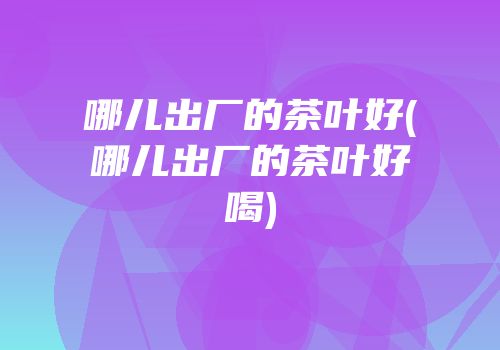哪儿出厂的茶叶好(哪儿出厂的茶叶好喝)