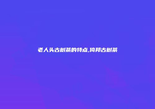 老人头古树茶的特点,倚邦古树茶