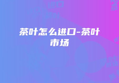 茶叶怎么进口-茶叶市场