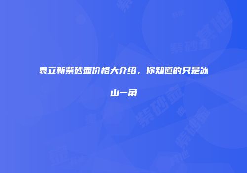 袁立新紫砂壶价格大介绍，你知道的只是冰山一角