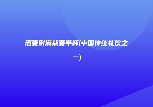 酒要倒满茶要半杯(中国传统礼仪之一)