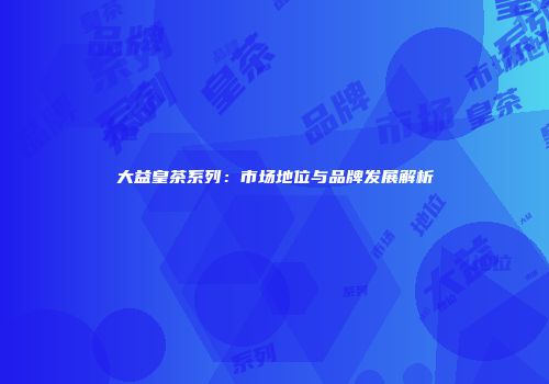 大益皇茶系列：市场地位与品牌发展解析