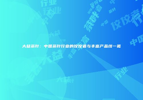 大益茶叶：中国茶叶行业的佼佼者与丰富产品线一览