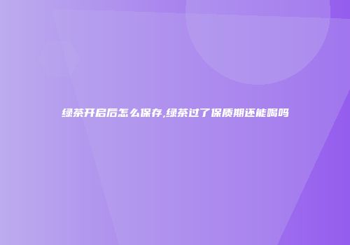 绿茶开启后怎么保存,绿茶过了保质期还能喝吗