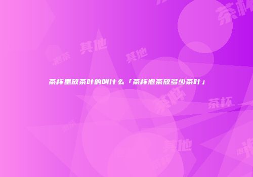 茶杯里放茶叶的叫什么「茶杯泡茶放多少茶叶」