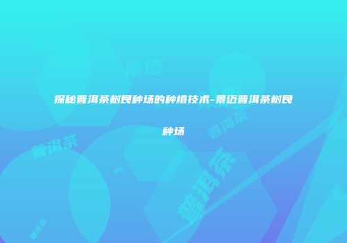 探秘普洱茶树良种场的种植技术-景迈普洱茶树良种场