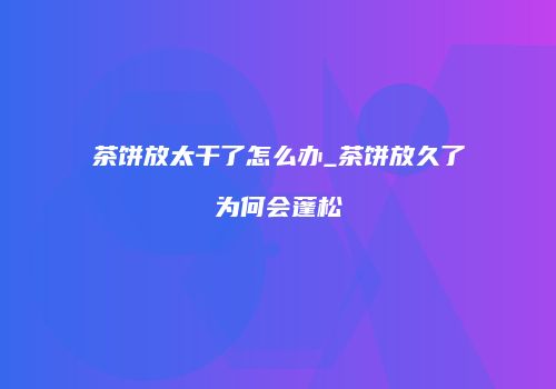 茶饼放太干了怎么办_茶饼放久了为何会蓬松